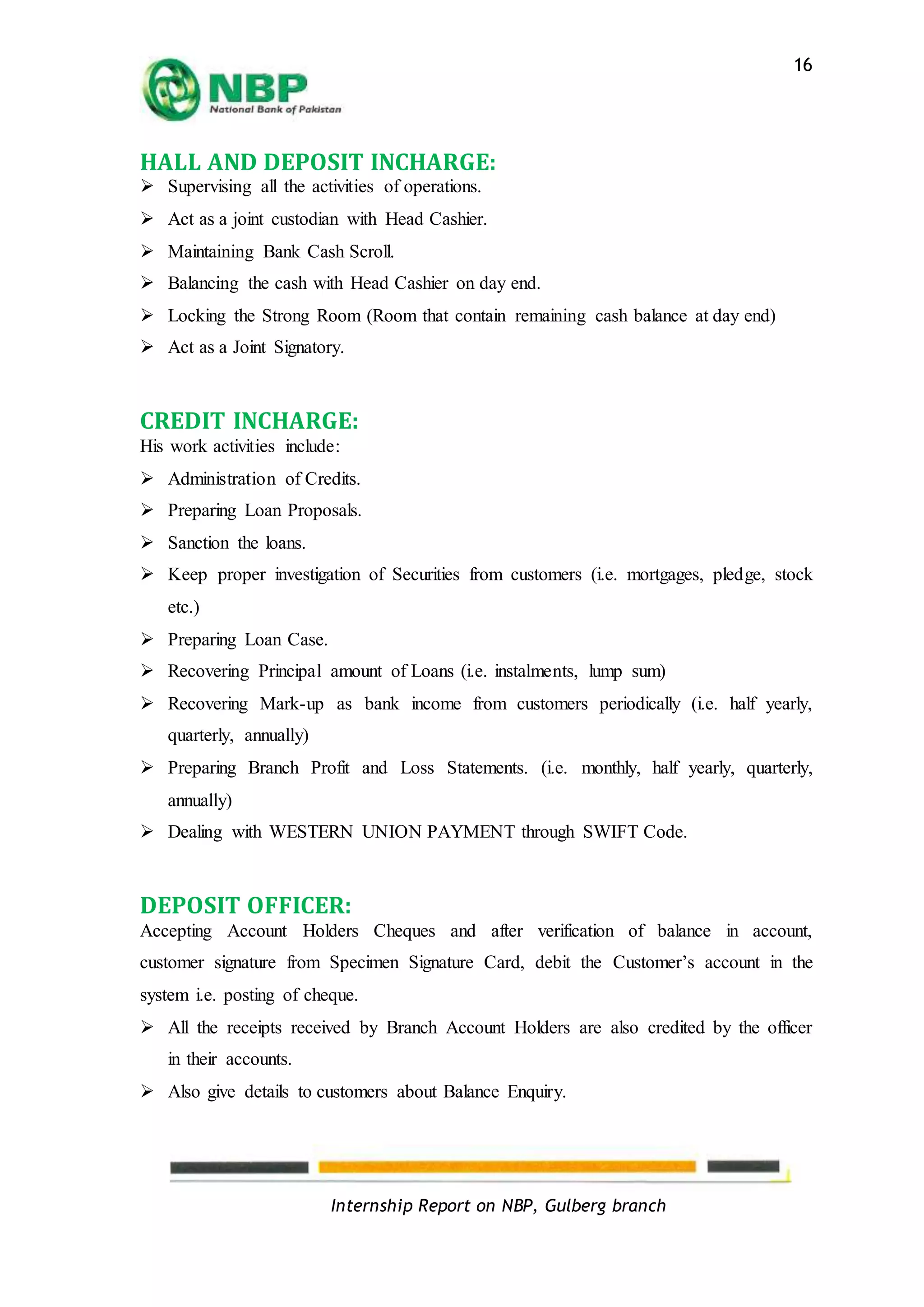 Internship Report on NBP, Gulberg branch
16
HALL AND DEPOSIT INCHARGE:
 Supervising all the activities of operations.
 Act as a joint custodian with Head Cashier.
 Maintaining Bank Cash Scroll.
 Balancing the cash with Head Cashier on day end.
 Locking the Strong Room (Room that contain remaining cash balance at day end)
 Act as a Joint Signatory.
CREDIT INCHARGE:
His work activities include:
 Administration of Credits.
 Preparing Loan Proposals.
 Sanction the loans.
 Keep proper investigation of Securities from customers (i.e. mortgages, pledge, stock
etc.)
 Preparing Loan Case.
 Recovering Principal amount of Loans (i.e. instalments, lump sum)
 Recovering Mark-up as bank income from customers periodically (i.e. half yearly,
quarterly, annually)
 Preparing Branch Profit and Loss Statements. (i.e. monthly, half yearly, quarterly,
annually)
 Dealing with WESTERN UNION PAYMENT through SWIFT Code.
DEPOSIT OFFICER:
Accepting Account Holders Cheques and after verification of balance in account,
customer signature from Specimen Signature Card, debit the Customer’s account in the
system i.e. posting of cheque.
 All the receipts received by Branch Account Holders are also credited by the officer
in their accounts.
 Also give details to customers about Balance Enquiry.
 