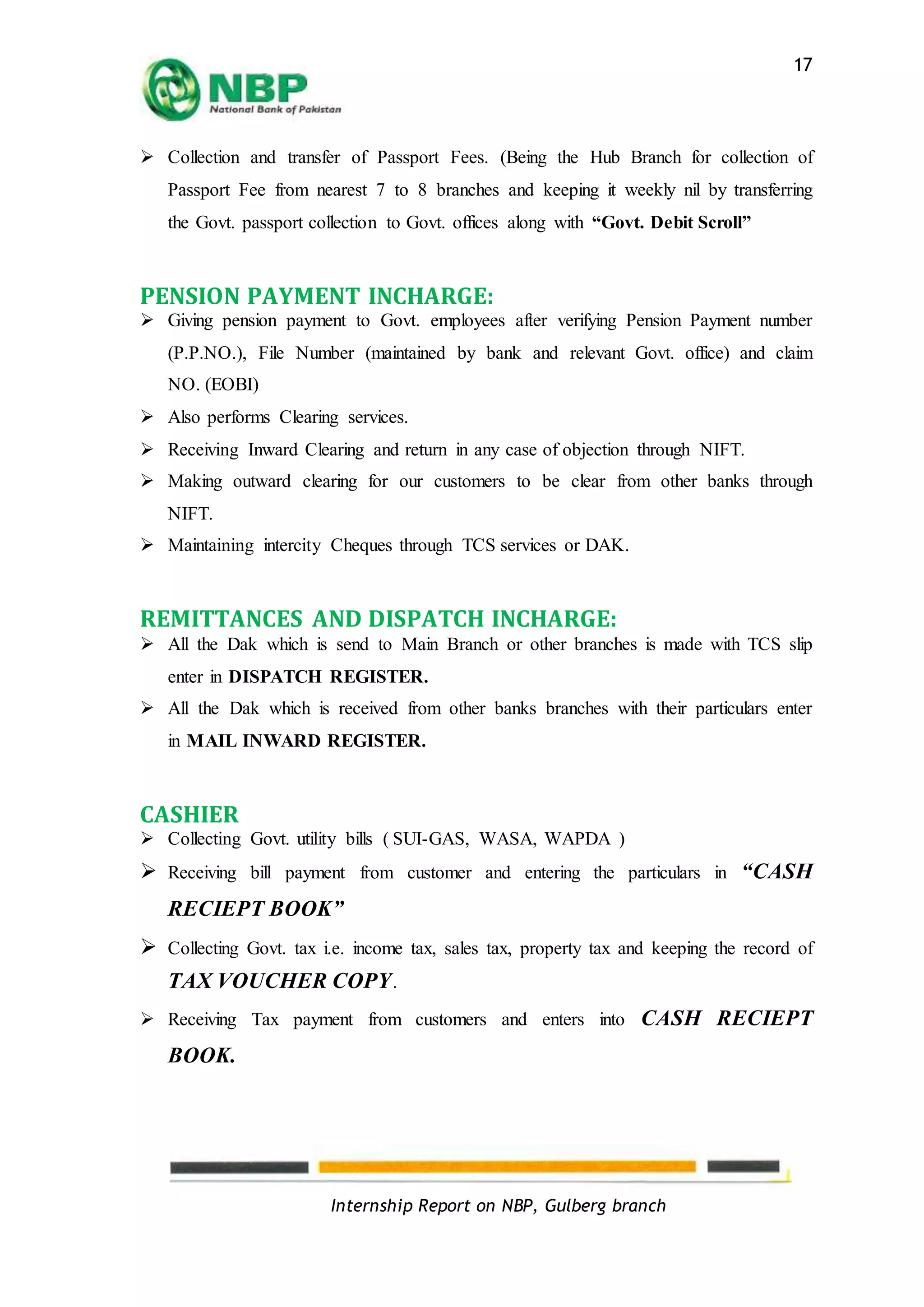 Internship Report on NBP, Gulberg branch
17
 Collection and transfer of Passport Fees. (Being the Hub Branch for collection of
Passport Fee from nearest 7 to 8 branches and keeping it weekly nil by transferring
the Govt. passport collection to Govt. offices along with “Govt. Debit Scroll”
PENSION PAYMENT INCHARGE:
 Giving pension payment to Govt. employees after verifying Pension Payment number
(P.P.NO.), File Number (maintained by bank and relevant Govt. office) and claim
NO. (EOBI)
 Also performs Clearing services.
 Receiving Inward Clearing and return in any case of objection through NIFT.
 Making outward clearing for our customers to be clear from other banks through
NIFT.
 Maintaining intercity Cheques through TCS services or DAK.
REMITTANCES AND DISPATCH INCHARGE:
 All the Dak which is send to Main Branch or other branches is made with TCS slip
enter in DISPATCH REGISTER.
 All the Dak which is received from other banks branches with their particulars enter
in MAIL INWARD REGISTER.
CASHIER
 Collecting Govt. utility bills ( SUI-GAS, WASA, WAPDA )
 Receiving bill payment from customer and entering the particulars in “CASH
RECIEPT BOOK”
 Collecting Govt. tax i.e. income tax, sales tax, property tax and keeping the record of
TAX VOUCHER COPY.
 Receiving Tax payment from customers and enters into CASH RECIEPT
BOOK.
 