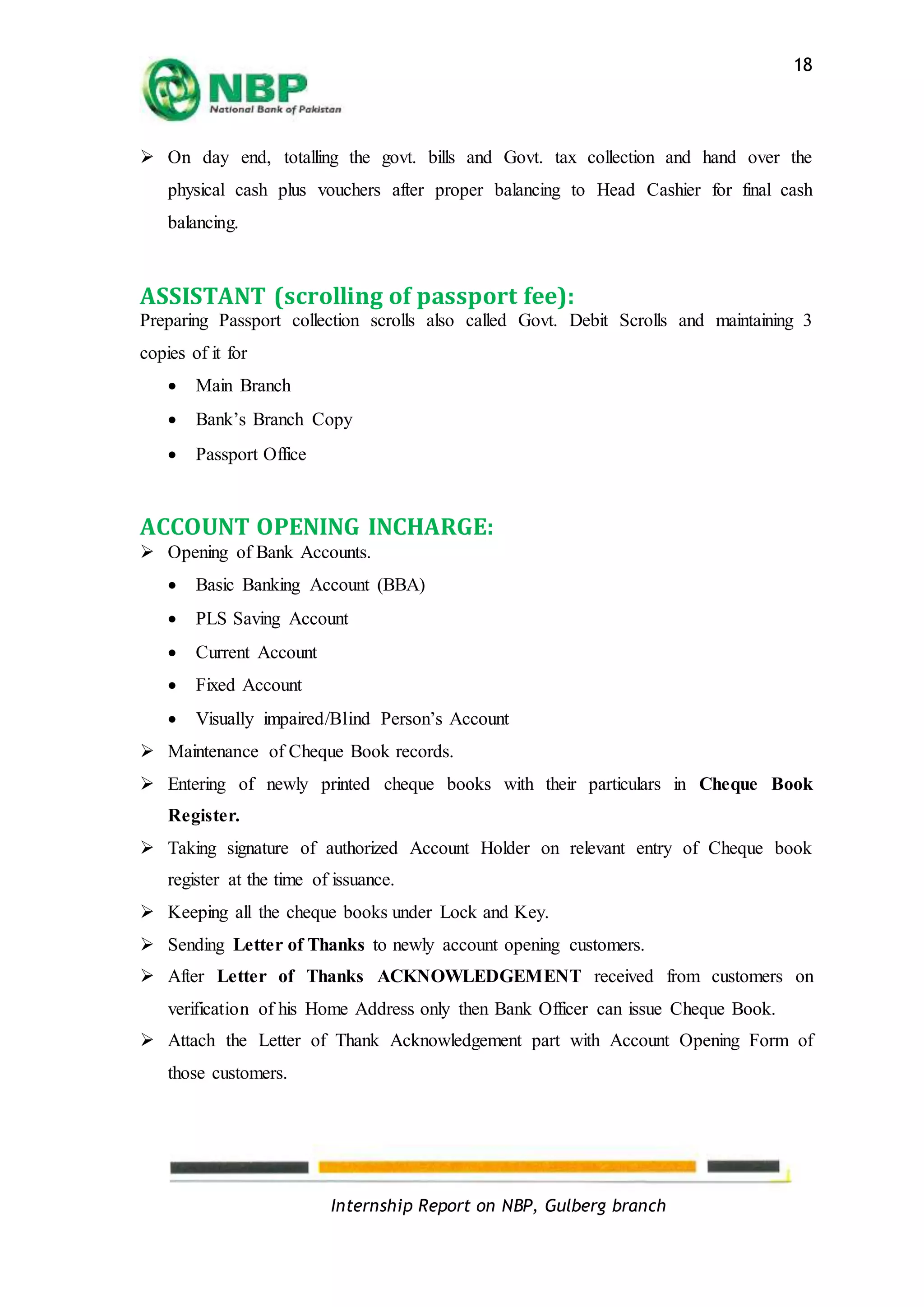 Internship Report on NBP, Gulberg branch
18
 On day end, totalling the govt. bills and Govt. tax collection and hand over the
physical cash plus vouchers after proper balancing to Head Cashier for final cash
balancing.
ASSISTANT (scrolling of passport fee):
Preparing Passport collection scrolls also called Govt. Debit Scrolls and maintaining 3
copies of it for
 Main Branch
 Bank’s Branch Copy
 Passport Office
ACCOUNT OPENING INCHARGE:
 Opening of Bank Accounts.
 Basic Banking Account (BBA)
 PLS Saving Account
 Current Account
 Fixed Account
 Visually impaired/Blind Person’s Account
 Maintenance of Cheque Book records.
 Entering of newly printed cheque books with their particulars in Cheque Book
Register.
 Taking signature of authorized Account Holder on relevant entry of Cheque book
register at the time of issuance.
 Keeping all the cheque books under Lock and Key.
 Sending Letter of Thanks to newly account opening customers.
 After Letter of Thanks ACKNOWLEDGEMENT received from customers on
verification of his Home Address only then Bank Officer can issue Cheque Book.
 Attach the Letter of Thank Acknowledgement part with Account Opening Form of
those customers.
 