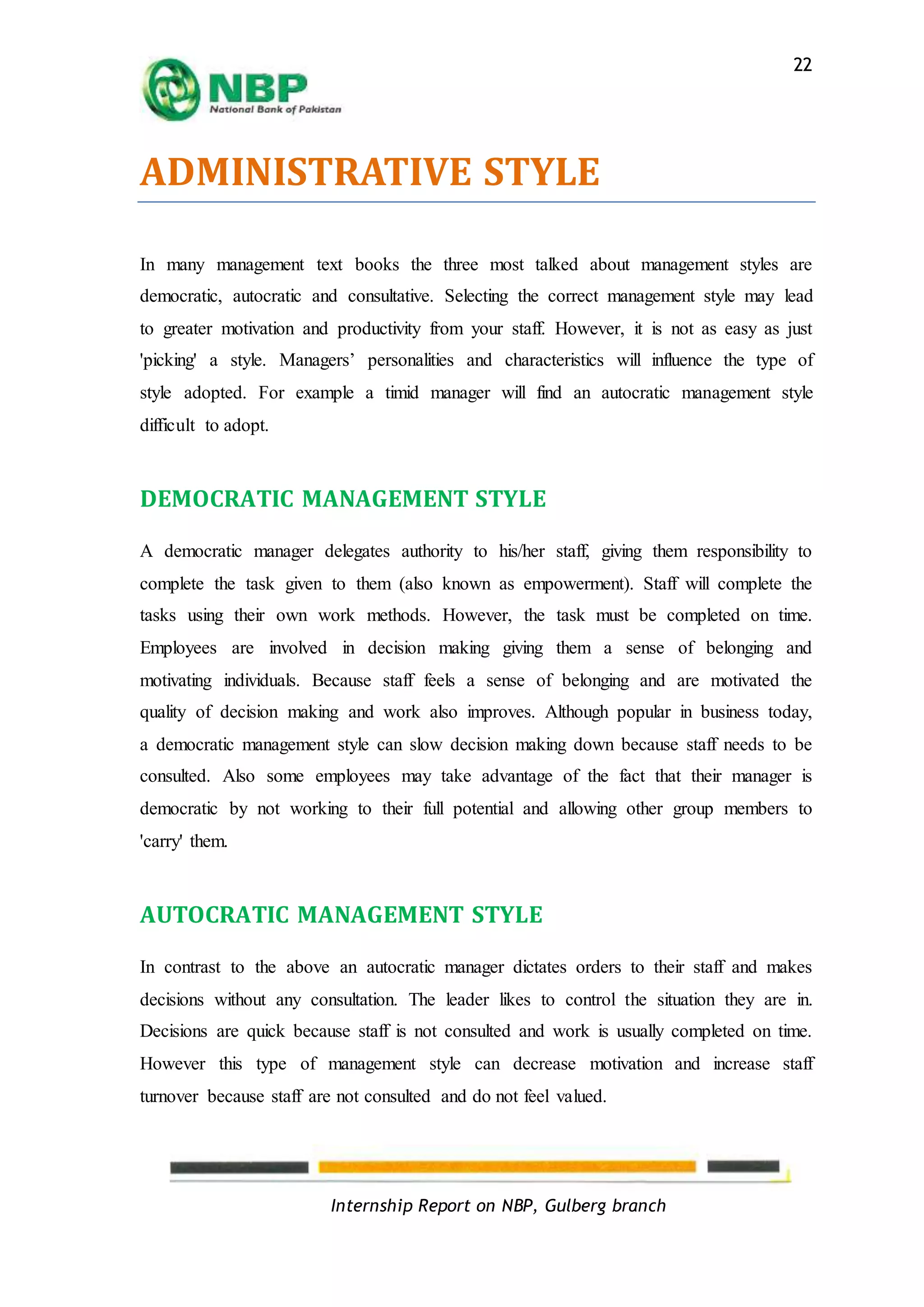 Internship Report on NBP, Gulberg branch
22
ADMINISTRATIVE STYLE
In many management text books the three most talked about management styles are
democratic, autocratic and consultative. Selecting the correct management style may lead
to greater motivation and productivity from your staff. However, it is not as easy as just
'picking' a style. Managers’ personalities and characteristics will influence the type of
style adopted. For example a timid manager will find an autocratic management style
difficult to adopt.
DEMOCRATIC MANAGEMENT STYLE
A democratic manager delegates authority to his/her staff, giving them responsibility to
complete the task given to them (also known as empowerment). Staff will complete the
tasks using their own work methods. However, the task must be completed on time.
Employees are involved in decision making giving them a sense of belonging and
motivating individuals. Because staff feels a sense of belonging and are motivated the
quality of decision making and work also improves. Although popular in business today,
a democratic management style can slow decision making down because staff needs to be
consulted. Also some employees may take advantage of the fact that their manager is
democratic by not working to their full potential and allowing other group members to
'carry' them.
AUTOCRATIC MANAGEMENT STYLE
In contrast to the above an autocratic manager dictates orders to their staff and makes
decisions without any consultation. The leader likes to control the situation they are in.
Decisions are quick because staff is not consulted and work is usually completed on time.
However this type of management style can decrease motivation and increase staff
turnover because staff are not consulted and do not feel valued.
 