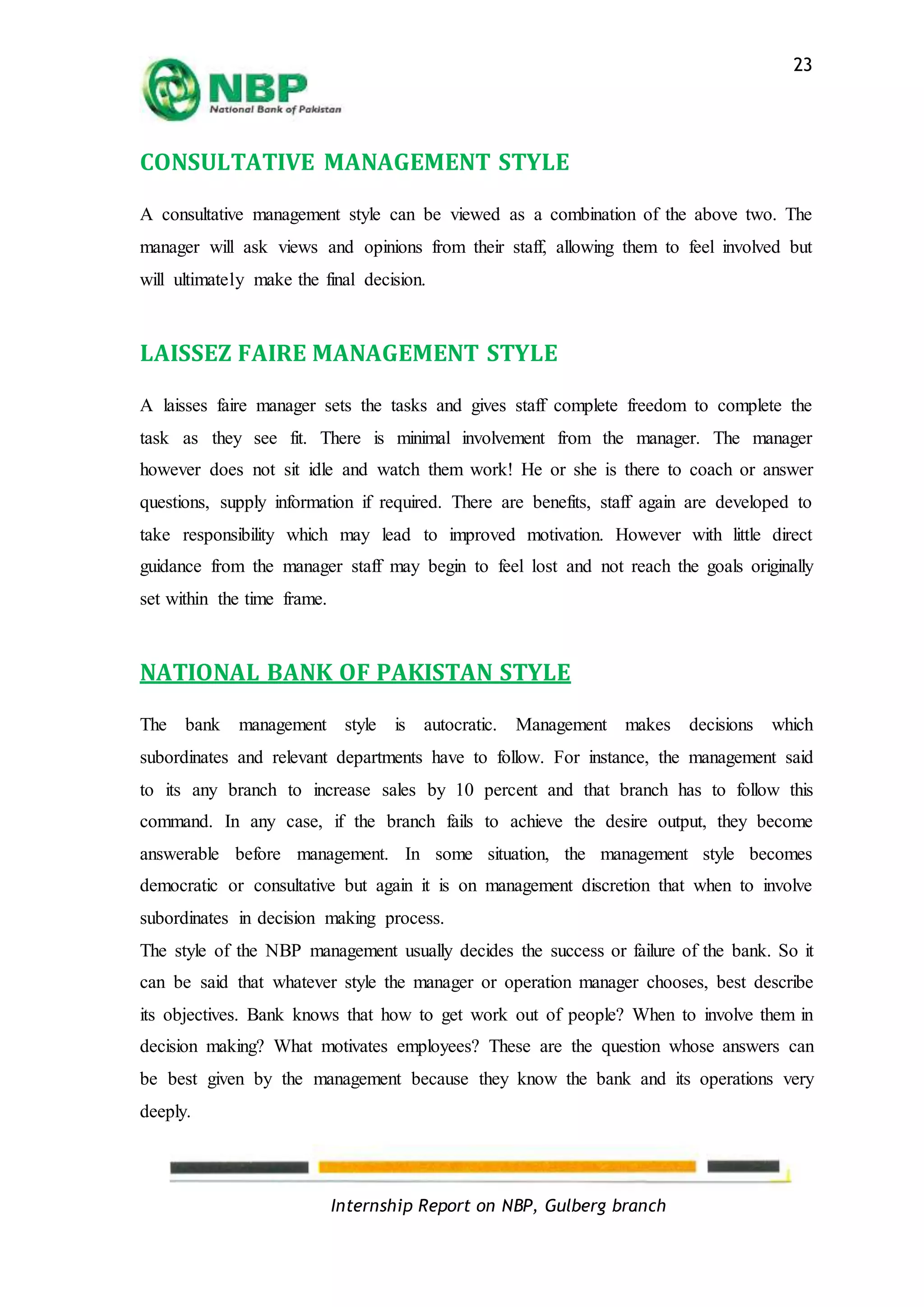 Internship Report on NBP, Gulberg branch
23
CONSULTATIVE MANAGEMENT STYLE
A consultative management style can be viewed as a combination of the above two. The
manager will ask views and opinions from their staff, allowing them to feel involved but
will ultimately make the final decision.
LAISSEZ FAIRE MANAGEMENT STYLE
A laisses faire manager sets the tasks and gives staff complete freedom to complete the
task as they see fit. There is minimal involvement from the manager. The manager
however does not sit idle and watch them work! He or she is there to coach or answer
questions, supply information if required. There are benefits, staff again are developed to
take responsibility which may lead to improved motivation. However with little direct
guidance from the manager staff may begin to feel lost and not reach the goals originally
set within the time frame.
NATIONAL BANK OF PAKISTAN STYLE
The bank management style is autocratic. Management makes decisions which
subordinates and relevant departments have to follow. For instance, the management said
to its any branch to increase sales by 10 percent and that branch has to follow this
command. In any case, if the branch fails to achieve the desire output, they become
answerable before management. In some situation, the management style becomes
democratic or consultative but again it is on management discretion that when to involve
subordinates in decision making process.
The style of the NBP management usually decides the success or failure of the bank. So it
can be said that whatever style the manager or operation manager chooses, best describe
its objectives. Bank knows that how to get work out of people? When to involve them in
decision making? What motivates employees? These are the question whose answers can
be best given by the management because they know the bank and its operations very
deeply.
 