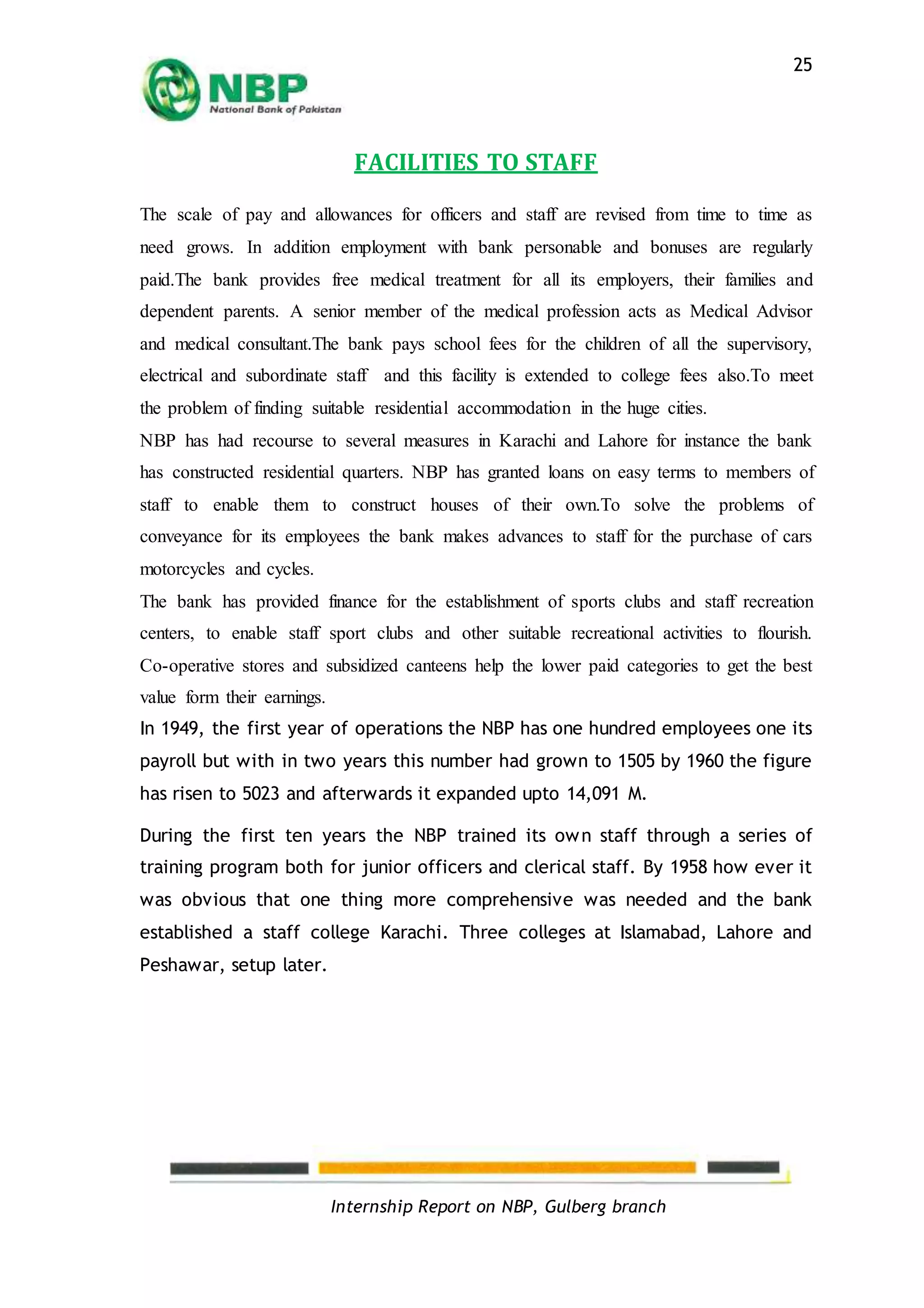 Internship Report on NBP, Gulberg branch
25
FACILITIES TO STAFF
The scale of pay and allowances for officers and staff are revised from time to time as
need grows. In addition employment with bank personable and bonuses are regularly
paid.The bank provides free medical treatment for all its employers, their families and
dependent parents. A senior member of the medical profession acts as Medical Advisor
and medical consultant.The bank pays school fees for the children of all the supervisory,
electrical and subordinate staff and this facility is extended to college fees also.To meet
the problem of finding suitable residential accommodation in the huge cities.
NBP has had recourse to several measures in Karachi and Lahore for instance the bank
has constructed residential quarters. NBP has granted loans on easy terms to members of
staff to enable them to construct houses of their own.To solve the problems of
conveyance for its employees the bank makes advances to staff for the purchase of cars
motorcycles and cycles.
The bank has provided finance for the establishment of sports clubs and staff recreation
centers, to enable staff sport clubs and other suitable recreational activities to flourish.
Co-operative stores and subsidized canteens help the lower paid categories to get the best
value form their earnings.
In 1949, the first year of operations the NBP has one hundred employees one its
payroll but with in two years this number had grown to 1505 by 1960 the figure
has risen to 5023 and afterwards it expanded upto 14,091 M.
During the first ten years the NBP trained its own staff through a series of
training program both for junior officers and clerical staff. By 1958 how ever it
was obvious that one thing more comprehensive was needed and the bank
established a staff college Karachi. Three colleges at Islamabad, Lahore and
Peshawar, setup later.
 