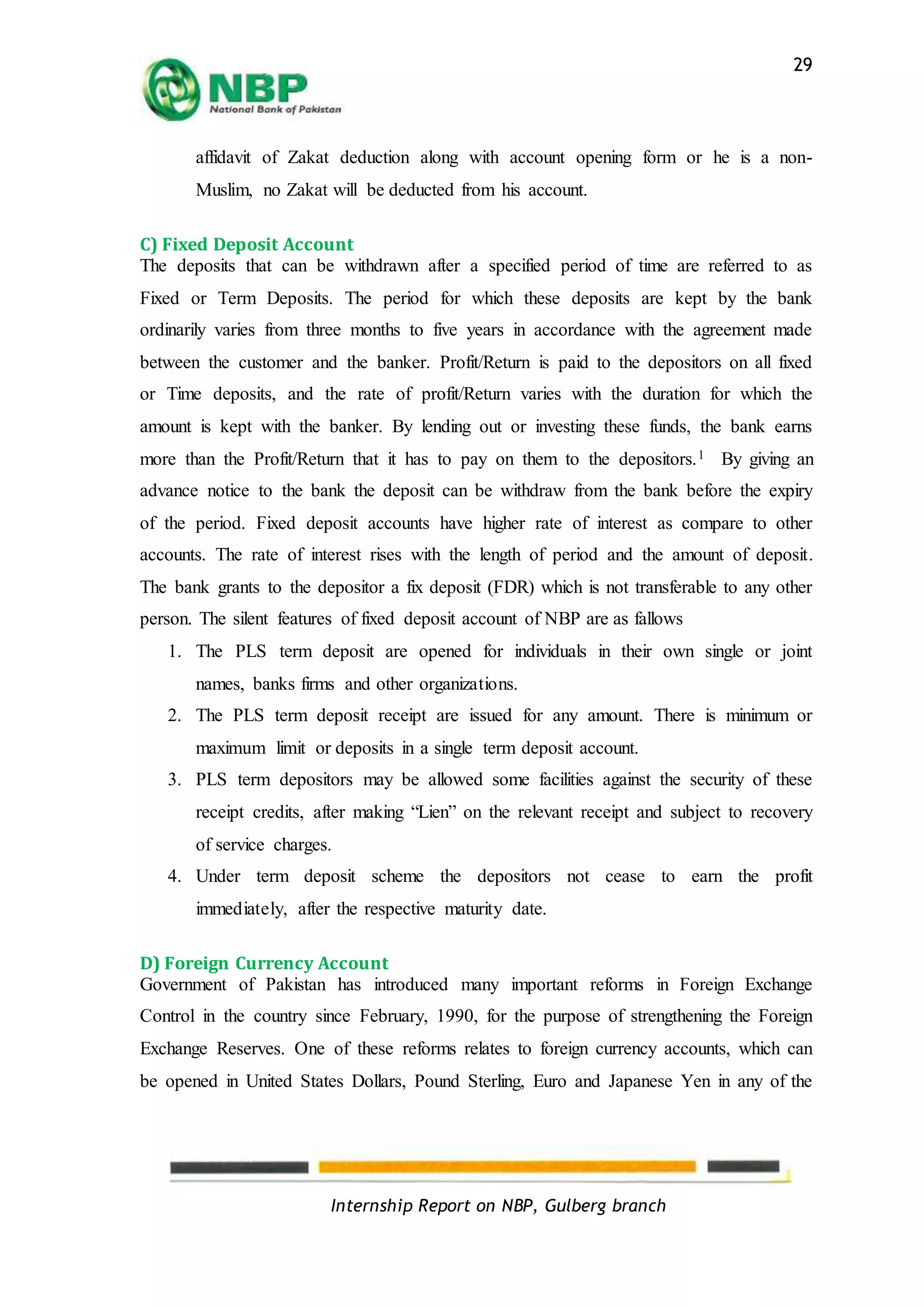 Internship Report on NBP, Gulberg branch
29
affidavit of Zakat deduction along with account opening form or he is a non-
Muslim, no Zakat will be deducted from his account.
C) Fixed Deposit Account
The deposits that can be withdrawn after a specified period of time are referred to as
Fixed or Term Deposits. The period for which these deposits are kept by the bank
ordinarily varies from three months to five years in accordance with the agreement made
between the customer and the banker. Profit/Return is paid to the depositors on all fixed
or Time deposits, and the rate of profit/Return varies with the duration for which the
amount is kept with the banker. By lending out or investing these funds, the bank earns
more than the Profit/Return that it has to pay on them to the depositors.1 By giving an
advance notice to the bank the deposit can be withdraw from the bank before the expiry
of the period. Fixed deposit accounts have higher rate of interest as compare to other
accounts. The rate of interest rises with the length of period and the amount of deposit.
The bank grants to the depositor a fix deposit (FDR) which is not transferable to any other
person. The silent features of fixed deposit account of NBP are as fallows
1. The PLS term deposit are opened for individuals in their own single or joint
names, banks firms and other organizations.
2. The PLS term deposit receipt are issued for any amount. There is minimum or
maximum limit or deposits in a single term deposit account.
3. PLS term depositors may be allowed some facilities against the security of these
receipt credits, after making “Lien” on the relevant receipt and subject to recovery
of service charges.
4. Under term deposit scheme the depositors not cease to earn the profit
immediately, after the respective maturity date.
D) Foreign Currency Account
Government of Pakistan has introduced many important reforms in Foreign Exchange
Control in the country since February, 1990, for the purpose of strengthening the Foreign
Exchange Reserves. One of these reforms relates to foreign currency accounts, which can
be opened in United States Dollars, Pound Sterling, Euro and Japanese Yen in any of the
 