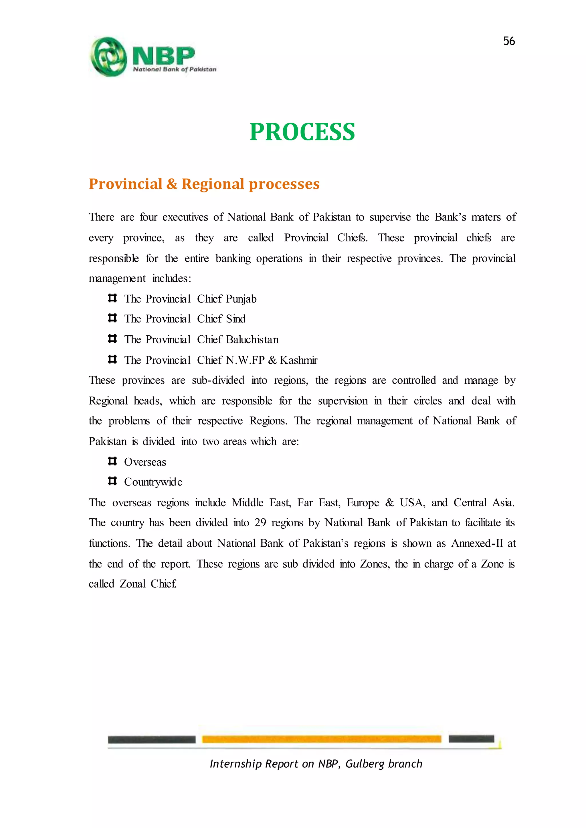 Internship Report on NBP, Gulberg branch
56
PROCESS
Provincial & Regional processes
There are four executives of National Bank of Pakistan to supervise the Bank’s maters of
every province, as they are called Provincial Chiefs. These provincial chiefs are
responsible for the entire banking operations in their respective provinces. The provincial
management includes:
The Provincial Chief Punjab
The Provincial Chief Sind
The Provincial Chief Baluchistan
The Provincial Chief N.W.FP & Kashmir
These provinces are sub-divided into regions, the regions are controlled and manage by
Regional heads, which are responsible for the supervision in their circles and deal with
the problems of their respective Regions. The regional management of National Bank of
Pakistan is divided into two areas which are:
Overseas
Countrywide
The overseas regions include Middle East, Far East, Europe & USA, and Central Asia.
The country has been divided into 29 regions by National Bank of Pakistan to facilitate its
functions. The detail about National Bank of Pakistan’s regions is shown as Annexed-II at
the end of the report. These regions are sub divided into Zones, the in charge of a Zone is
called Zonal Chief.
 