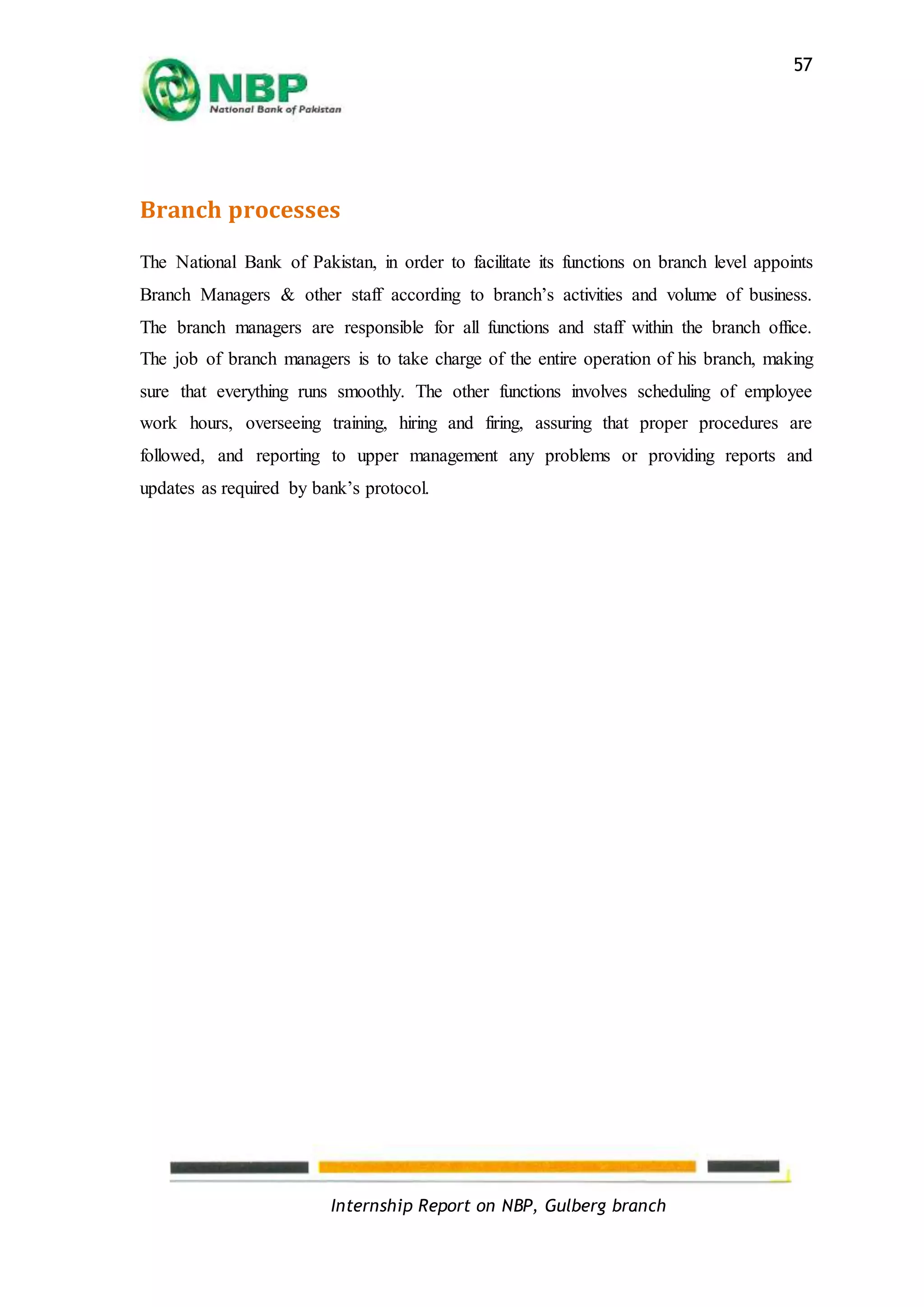 Internship Report on NBP, Gulberg branch
57
Branch processes
The National Bank of Pakistan, in order to facilitate its functions on branch level appoints
Branch Managers & other staff according to branch’s activities and volume of business.
The branch managers are responsible for all functions and staff within the branch office.
The job of branch managers is to take charge of the entire operation of his branch, making
sure that everything runs smoothly. The other functions involves scheduling of employee
work hours, overseeing training, hiring and firing, assuring that proper procedures are
followed, and reporting to upper management any problems or providing reports and
updates as required by bank’s protocol.
 