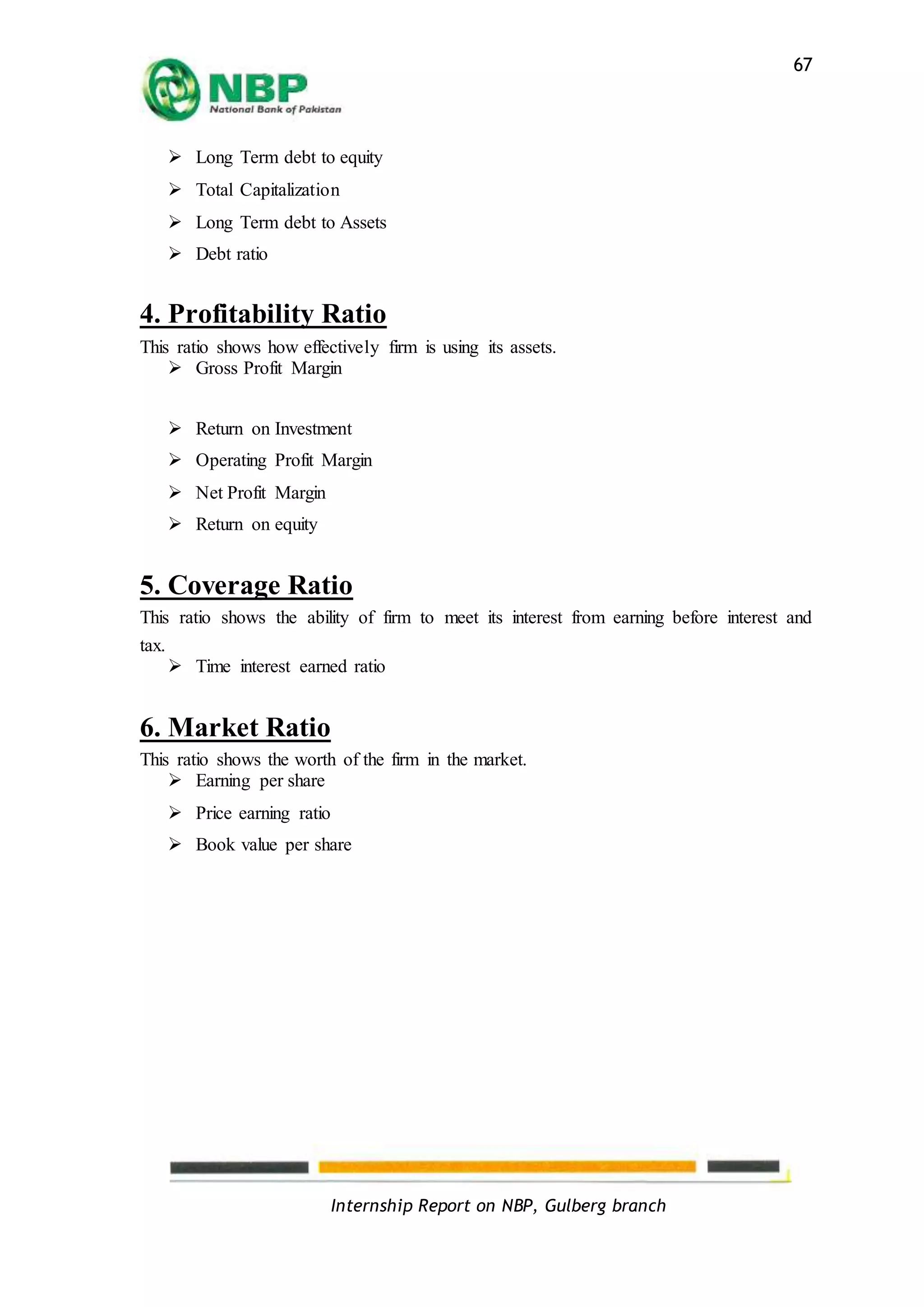 Internship Report on NBP, Gulberg branch
67
 Long Term debt to equity
 Total Capitalization
 Long Term debt to Assets
 Debt ratio
4. Profitability Ratio
This ratio shows how effectively firm is using its assets.
 Gross Profit Margin
 Return on Investment
 Operating Profit Margin
 Net Profit Margin
 Return on equity
5. Coverage Ratio
This ratio shows the ability of firm to meet its interest from earning before interest and
tax.
 Time interest earned ratio
6. Market Ratio
This ratio shows the worth of the firm in the market.
 Earning per share
 Price earning ratio
 Book value per share
 
