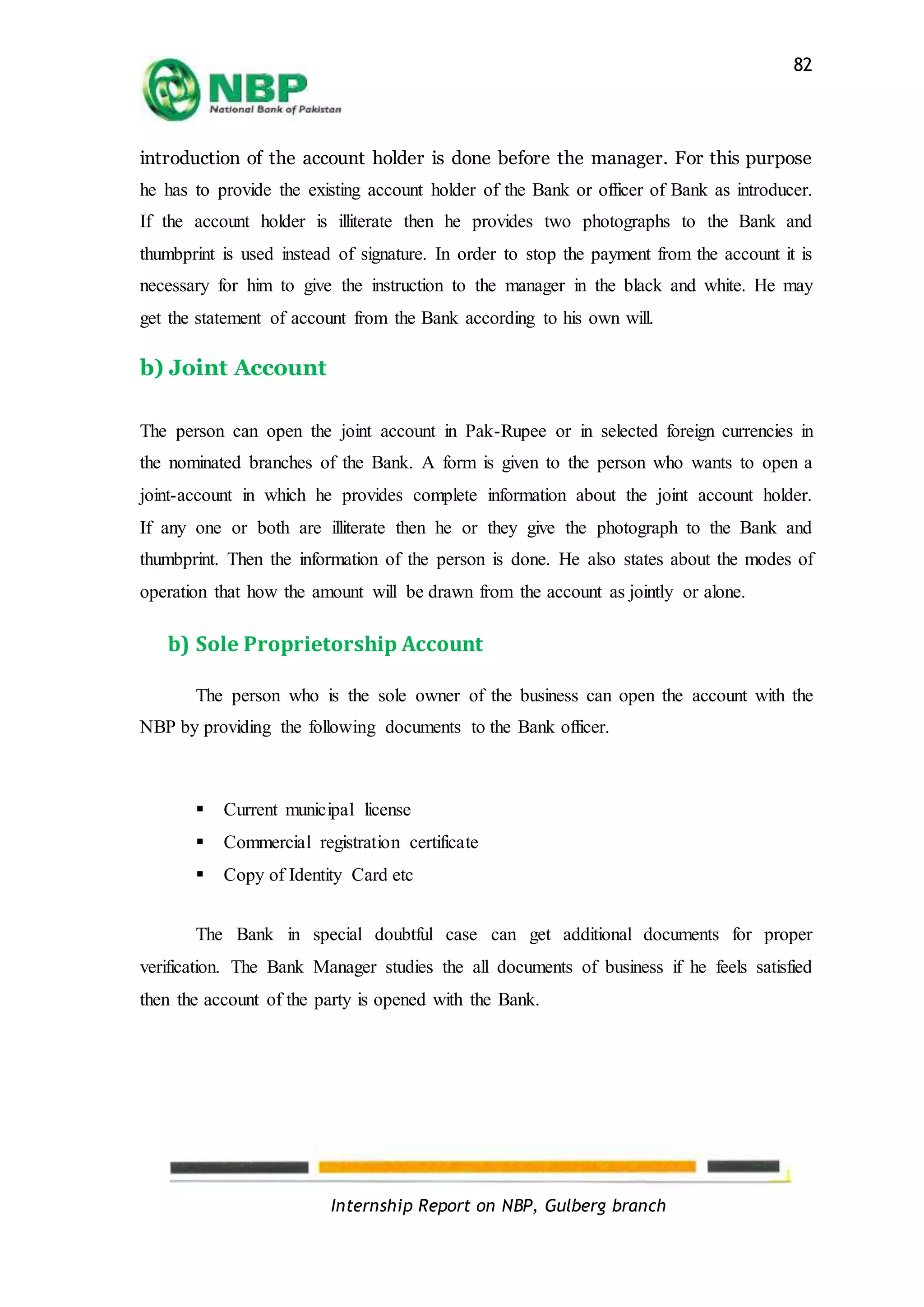 Internship Report on NBP, Gulberg branch
82
introduction of the account holder is done before the manager. For this purpose
he has to provide the existing account holder of the Bank or officer of Bank as introducer.
If the account holder is illiterate then he provides two photographs to the Bank and
thumbprint is used instead of signature. In order to stop the payment from the account it is
necessary for him to give the instruction to the manager in the black and white. He may
get the statement of account from the Bank according to his own will.
b) Joint Account
The person can open the joint account in Pak-Rupee or in selected foreign currencies in
the nominated branches of the Bank. A form is given to the person who wants to open a
joint-account in which he provides complete information about the joint account holder.
If any one or both are illiterate then he or they give the photograph to the Bank and
thumbprint. Then the information of the person is done. He also states about the modes of
operation that how the amount will be drawn from the account as jointly or alone.
b) Sole Proprietorship Account
The person who is the sole owner of the business can open the account with the
NBP by providing the following documents to the Bank officer.
 Current municipal license
 Commercial registration certificate
 Copy of Identity Card etc
The Bank in special doubtful case can get additional documents for proper
verification. The Bank Manager studies the all documents of business if he feels satisfied
then the account of the party is opened with the Bank.
 