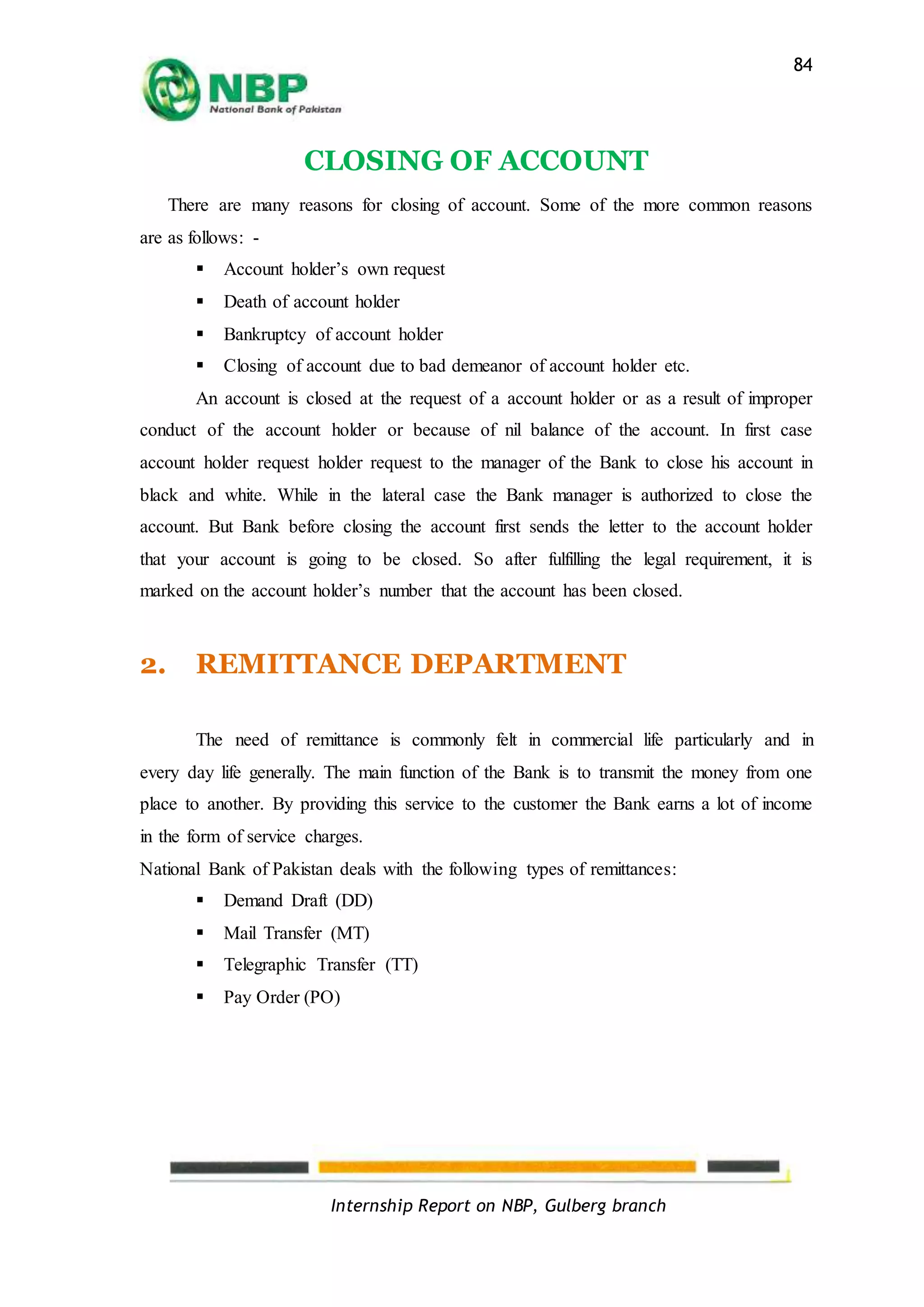 Internship Report on NBP, Gulberg branch
84
CLOSING OF ACCOUNT
There are many reasons for closing of account. Some of the more common reasons
are as follows: -
 Account holder’s own request
 Death of account holder
 Bankruptcy of account holder
 Closing of account due to bad demeanor of account holder etc.
An account is closed at the request of a account holder or as a result of improper
conduct of the account holder or because of nil balance of the account. In first case
account holder request holder request to the manager of the Bank to close his account in
black and white. While in the lateral case the Bank manager is authorized to close the
account. But Bank before closing the account first sends the letter to the account holder
that your account is going to be closed. So after fulfilling the legal requirement, it is
marked on the account holder’s number that the account has been closed.
2. REMITTANCE DEPARTMENT
The need of remittance is commonly felt in commercial life particularly and in
every day life generally. The main function of the Bank is to transmit the money from one
place to another. By providing this service to the customer the Bank earns a lot of income
in the form of service charges.
National Bank of Pakistan deals with the following types of remittances:
 Demand Draft (DD)
 Mail Transfer (MT)
 Telegraphic Transfer (TT)
 Pay Order (PO)
 