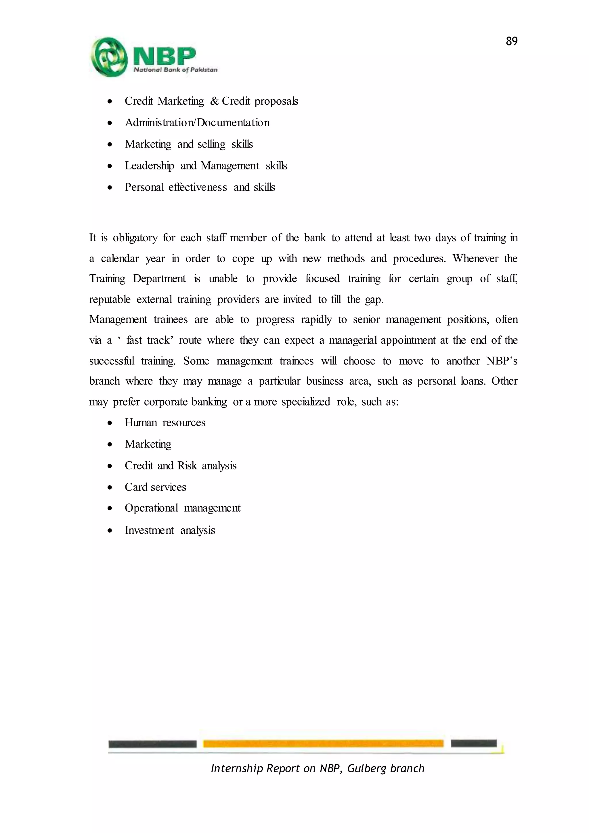 Internship Report on NBP, Gulberg branch
89
 Credit Marketing & Credit proposals
 Administration/Documentation
 Marketing and selling skills
 Leadership and Management skills
 Personal effectiveness and skills
It is obligatory for each staff member of the bank to attend at least two days of training in
a calendar year in order to cope up with new methods and procedures. Whenever the
Training Department is unable to provide focused training for certain group of staff,
reputable external training providers are invited to fill the gap.
Management trainees are able to progress rapidly to senior management positions, often
via a ‘ fast track’ route where they can expect a managerial appointment at the end of the
successful training. Some management trainees will choose to move to another NBP’s
branch where they may manage a particular business area, such as personal loans. Other
may prefer corporate banking or a more specialized role, such as:
 Human resources
 Marketing
 Credit and Risk analysis
 Card services
 Operational management
 Investment analysis
 