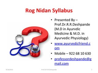 Rog Nidan Syllabus
• Presented By –
Prof.Dr.R.R.Deshpande
(M.D in Ayurvdic
Medicine & M.D. in
Ayurvedic Physiology)
• www.ayurvedicfriend.c
om
• Mobile – 922 68 10 630
• professordeshpande@g
mail.com
9/14/2016 1Prof.Dr.R.R.Deshpande
 