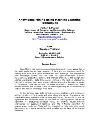 Knowledge Mining using Machine Learning
                  Techniques
                          Mathew J. Palakal
           Department of Computer and Information Science
           Indiana University Purdue University Indianapolis
                      Indianapolis Indiana USA
                          mpalakal@cs.iupui.edu
                   http://www.cs.iupui.edu/~mpalakal


                                NIDA
                           Bangkok, Thailand

                          December 18-19, 2003
                            9.00 AM – 4.00 PM
                      Room 909 Anekprasong Building



                              SEMINAR SUMMARY

       Data Mining has become an emerging discipline in recent years due to
the wide availability of huge amounts of data and the imminent need for
turning such data into useful information and knowledge. The information
and knowledge gained can be used for applications from business
management, production control, and market analysis, to the design and
science exploration. Data (Knowledge) mining is the task of discovering
interesting patterns from large amounts of data where the data can be stored
in databases, data warehouses, or other information repositories. Data
mining involves one or more computer learning techniques to automatically
analyze and extract knowledge from data.

       In this seminar basic data mining concepts, strategies, and techniques
will be introduced. Participants will learn about the types of problems that
can be effectively applied for data mining algorithms. Discussions on specific
algorithms and techniques would include decision tree algorithms, the apriori
algorithm for producing association rules, the artificial neural network
approaches for supervised learning, and the K-Means algorithm for
unsupervised clustering. Tools will be provided to help determine which
data mining techniques should be used to solve specific type of application
problems.
 