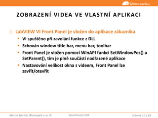 Snímek 10 z 28Martin Zmrhal, Workswell s.r.o. © SmartVision SDK
ZOBRAZENÍ VIDEA VE VLASTNÍ APLIKACI
□ LabVIEW VI Front Panel je vložen do aplikace zákazníka
 VI spuštěno při zavolání funkce z DLL
 Schován window title bar, menu bar, toolbar
 Front Panel je vložen pomocí WinAPI funkcí SetWindowPos() a
SetParent(), tím je plně součástí nadřazené aplikace
 Nastavování velikost okna s videem, Front Panel lze
zavřít/otevřít
 