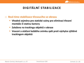 Snímek 12 z 28Martin Zmrhal, Workswell s.r.o. © SmartVision SDK
DIGITÁLNÍ STABILIZACE
□ Real-time stabilizace třesoucího se obrazu
 Vhodné zejména pro statické scény pro eliminaci třesení
montáže či stativu kamery
 Založena na trackingu objektů v obraze
 Vracení a otáčení každého snímku zpět proti výchylce zjištěné
trackingem objektů
 