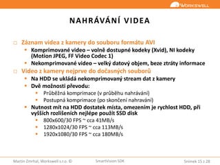 Snímek 15 z 28Martin Zmrhal, Workswell s.r.o. © SmartVision SDK
NAHRÁVÁNÍ VIDEA
□ Záznam videa z kamery do souboru formátu AVI
 Komprimované video – volně dostupné kodeky (Xvid), NI kodeky
(Motion JPEG, FF Video Codec 1)
 Nekomprimované video – velký datový objem, beze ztráty informace
□ Video z kamery nejprve do dočasných souborů
 Na HDD se ukládá nekomprimovaný stream dat z kamery
 Dvě možnosti převodu:
 Průběžná komprimace (v průběhu nahrávání)
 Postupná komprimace (po skončení nahravání)
 Nutnost mít na HDD dostatek místa, omezením je rychlost HDD, při
vyšších rozlišeních nejlépe použít SSD disk
 800x600/30 FPS ~ cca 41MB/s
 1280x1024/30 FPS ~ cca 113MB/s
 1920x1080/30 FPS ~ cca 180MB/s
 