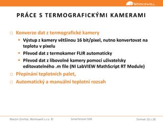 Snímek 16 z 28Martin Zmrhal, Workswell s.r.o. © SmartVision SDK
PRÁCE S TERMOGRAFICKÝMI KAMERAMI
□ Konverze dat z termografické kamery
 Výstup z kamery většinou 16 bit/pixel, nutno konvertovat na
teplotu v pixelu
 Převod dat z termokamer FLIR automaticky
 Převod dat z libovolné kamery pomocí uživatelsky
editovatelného .m file (NI LabVIEW MathScript RT Module)
□ Přepínání teplotních palet,
□ Automatický a manuální teplotní rozsah
 