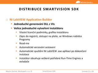 Snímek 21 z 28Martin Zmrhal, Workswell s.r.o. © SmartVision SDK
DISTRIBUCE SMARTVISION SDK
□ NI LabVIEW Application Builder
 Jednoduché generování DLL z VIs
 Velice jednoduché vytvoření instalátoru
 Vlastní licenční podmínky, grafika instalátoru
 Zápis do registrů, zástupci na ploše, ve Windows nabídce
Programy
 Read-me
 Automatické verzování sestavení
 Automatické spuštění NI LabVIEW .exe aplikací po dokončení
instalace
 Instalátor obsahuje veškeré potřebné Run-Time Engines a
ovladače
 
