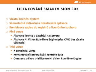Snímek 23 z 28Martin Zmrhal, Workswell s.r.o. © SmartVision SDK
LICENCOVÁNÍ SMARTVISION SDK
□ Vlastní licenční systém
□ Samostatná aktivační a deaktivační aplikace
□ Kombinace zápisu do registrů a licenčního souboru
□ Plná verze
 Aktivace licence v databázi na serveru
 Aktivace NI Vision Run-Time Engine (přes CMD bez zásahu
uživatele)
□ Trial verze
 7 denní trial verze
 Kontaktování serveru kvůli kontrole data
 Omezeno délkou trial licence NI Vision Run-Time Engine
 