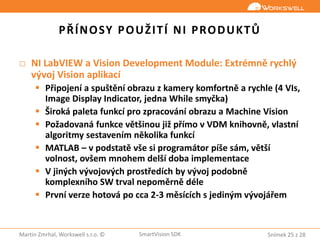 Snímek 25 z 28Martin Zmrhal, Workswell s.r.o. © SmartVision SDK
PŘÍNOSY POUŽITÍ NI PRODUKTŮ
□ NI LabVIEW a Vision Development Module: Extrémně rychlý
vývoj Vision aplikací
 Připojení a spuštění obrazu z kamery komfortně a rychle (4 VIs,
Image Display Indicator, jedna While smyčka)
 Široká paleta funkcí pro zpracování obrazu a Machine Vision
 Požadovaná funkce většinou již přímo v VDM knihovně, vlastní
algoritmy sestavením několika funkcí
 MATLAB – v podstatě vše si programátor píše sám, větší
volnost, ovšem mnohem delší doba implementace
 V jiných vývojových prostředích by vývoj podobně
komplexního SW trval nepoměrně déle
 První verze hotová po cca 2-3 měsících s jediným vývojářem
 