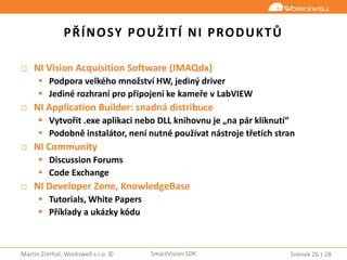 Snímek 26 z 28Martin Zmrhal, Workswell s.r.o. © SmartVision SDK
PŘÍNOSY POUŽITÍ NI PRODUKTŮ
□ NI Vision Acquisition Software (IMAQdx)
 Podpora velkého množství HW, jediný driver
 Jediné rozhraní pro připojení ke kameře v LabVIEW
□ NI Application Builder: snadná distribuce
 Vytvořit .exe aplikaci nebo DLL knihovnu je „na pár kliknutí“
 Podobně instalátor, není nutné používat nástroje třetích stran
□ NI Community
 Discussion Forums
 Code Exchange
□ NI Developer Zone, KnowledgeBase
 Tutorials, White Papers
 Příklady a ukázky kódu
 