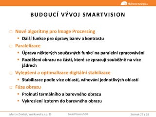 Snímek 27 z 28Martin Zmrhal, Workswell s.r.o. © SmartVision SDK
BUDOUCÍ VÝVOJ SMARTVISION
□ Nové algoritmy pro Image Processing
 Další funkce pro úpravy barev a kontrastu
□ Paralelizace
 Úprava některých současných funkcí na paralelní zpracovávání
 Rozdělení obrazu na části, které se zpracují souběžně na více
jádrech
□ Vylepšení a optimalizace digitální stabilizace
 Stabilizace podle více oblastí, váhování jednotlivých oblastí
□ Fúze obrazu
 Prolnutí termálního a barevného obrazu
 Vykreslení izoterm do barevného obrazu
 