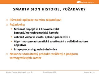 Snímek 4 z 28Martin Zmrhal, Workswell s.r.o. © SmartVision SDK
SMARTVISION HISTORIE, POŽADAVKY
□ Původně aplikace na míru zákazníkovi
□ Požadavky:
 Možnost připojit se k libovolné GiGE
barevné/monochromatické kameře
 Zobrazit video ve vlastní aplikaci psané v C++
 Algoritmus pro automatické zaostřování a ovládání motoru
objektivu
 Image processing, nahrávání videa
□ Nakonec samostatný produkt rozšířený o podporu
termografických kamer
 