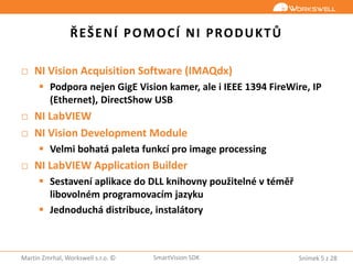 Snímek 5 z 28Martin Zmrhal, Workswell s.r.o. © SmartVision SDK
ŘEŠENÍ POMOCÍ NI PRODUKTŮ
□ NI Vision Acquisition Software (IMAQdx)
 Podpora nejen GigE Vision kamer, ale i IEEE 1394 FireWire, IP
(Ethernet), DirectShow USB
□ NI LabVIEW
□ NI Vision Development Module
 Velmi bohatá paleta funkcí pro image processing
□ NI LabVIEW Application Builder
 Sestavení aplikace do DLL knihovny použitelné v téměř
libovolném programovacím jazyku
 Jednoduchá distribuce, instalátory
 