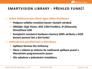 Snímek 6 z 28Martin Zmrhal, Workswell s.r.o. © SmartVision SDK
SMARTVISION LIBRARY - PŘEHLED FUNKCÍ
□ Jedna knihovna pro různé typu video hardwaru
 Podpora velkého množství kamer různých výrobců
 IMAQdx: GigE Vision, IEEE 1394 FireWire, IP (Ethernet),
DirectShow USB
 Kompletní nastavení hardwaru kamery (XML atributy u GiGE
kamer) pomocí Set a Get funkcí
□ Jednoduchá použitelnost a distribuce
 Aplikace formou DLL knihovny
 Okno s videem je vloženo do nadřazené aplikace psané v
libovolném programovacím jazyce
 Vše zabaleno v jednotném instalátoru
 