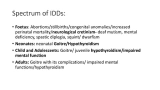 Spectrum of IDDs:
• Foetus: Abortions/stillbirths/congenital anomalies/increased
perinatal mortality/neurological cretinism- deaf mutism, mental
deficiency, spastic diplegia, squint/ dwarfism
• Neonates: neonatal Goitre/Hypothyroidism
• Child and Adolescents: Goitre/ juvenile hypothyroidism/impaired
mental function
• Adults: Goitre with its complications/ impaired mental
functions/hypothyroidism
 