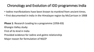 Chronology and Evolution of IDD programmes India
• Iodine manifestations have been known to mankind from ancient times.
• First documented in India in the Himalayan region by McCarrison in 1908
Phase 1: Research Leading to a programme (1956-83)
Khangra Valley study:
First of its kind in India
Provided evidence for iodine and goitre relationship
Major reason for formulation of NGCP
 