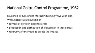 National Goitre Control Programme, 1962
Launched by GoI, under MoH&FP during 2nd five year plan
With 3 objectives focussing on
• surveys of goitre in endemic areas
• production and distribution of iodised salt in those areas,
• resurveys after 5 years to assess the impact
 