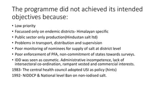 The programme did not achieved its intended
objectives because:
• Low priority
• Focussed only on endemic districts- Himalayan specific
• Public sector only production(Hindustan salt ltd)
• Problems in transport, distribution and supervision
• Poor monitoring of nominees for supply of salt at district level
• Poor enforcement of PFA, non-commitment of states towards surveys.
• IDD was seen as cosmetic. Administrative incompetence, lack of
intersectoral co-ordination, rampant vested and commercial interests.
1983- The central health council adopted USI as policy (hints)
1992- NIDDCP & National level Ban on non-iodised salt.
 