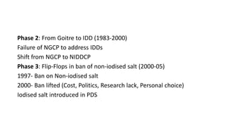 Phase 2: From Goitre to IDD (1983-2000)
Failure of NGCP to address IDDs
Shift from NGCP to NIDDCP
Phase 3: Flip-Flops in ban of non-iodised salt (2000-05)
1997- Ban on Non-iodised salt
2000- Ban lifted (Cost, Politics, Research lack, Personal choice)
Iodised salt introduced in PDS
 