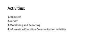 Activities:
1.Iodisation
2.Survey
3.Monitoring and Reporting
4.Information Education Communication activities
 