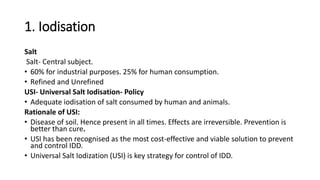 1. Iodisation
Salt
Salt- Central subject.
• 60% for industrial purposes. 25% for human consumption.
• Refined and Unrefined
USI- Universal Salt Iodisation- Policy
• Adequate iodisation of salt consumed by human and animals.
Rationale of USI:
• Disease of soil. Hence present in all times. Effects are irreversible. Prevention is
better than cure.
• USI has been recognised as the most cost-effective and viable solution to prevent
and control IDD.
• Universal Salt Iodization (USI) is key strategy for control of IDD.
 
