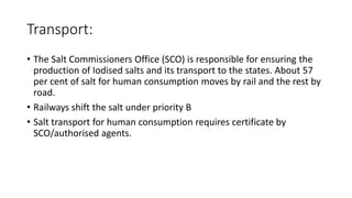 Transport:
• The Salt Commissioners Office (SCO) is responsible for ensuring the
production of Iodised salts and its transport to the states. About 57
per cent of salt for human consumption moves by rail and the rest by
road.
• Railways shift the salt under priority B
• Salt transport for human consumption requires certificate by
SCO/authorised agents.
 