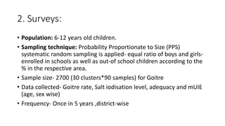 2. Surveys:
• Population: 6-12 years old children.
• Sampling technique: Probability Proportionate to Size (PPS)
systematic random sampling is applied- equal ratio of boys and girls-
enrolled in schools as well as out-of school children according to the
% in the respective area.
• Sample size- 2700 (30 clusters*90 samples) for Goitre
• Data collected- Goitre rate, Salt iodisation level, adequacy and mUIE
(age, sex wise)
• Frequency- Once in 5 years ,district-wise
 