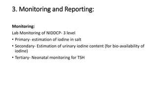 3. Monitoring and Reporting:
Monitoring:
Lab Monitoring of NIDDCP- 3 level
• Primary- estimation of iodine in salt
• Secondary- Estimation of urinary iodine content (for bio-availability of
iodine)
• Tertiary- Neonatal monitoring for TSH
 