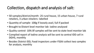 Collection, dispatch and analysis of salt:
• 50 samples/district/month- 25 rural house, 15 urban house, 7 rural
retailers, 3 urban retailers- labelled
• Quantity of sample- 100g if loosely avail, full if packed
• Brought to Distort level monitor lab- iodine analysed
• Quality control- 10% 0f samples will be sent to state level monitor lab
• Compiled report of Iodine analysis will be sent to central IDD cell in
DGHS, monthly
• Besides District IDD, Food inspectors under FSSAI collect two samples
for analysis, monthly
 
