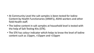 • At Community Level the salt samples is been tested for Iodine
Content by Health Functionaries (ANM’s), ASHA workers and other
field Health staff.
• The Iodine content in salt samples at household level is tested with
the help of Salt Testing Kits (STK).
• The STK has colour indicator which helps to know the level of Iodine
content such as 15ppm, >15ppm and <15ppm
 