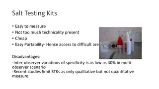 Salt Testing Kits
• Easy to measure
• Not too much technicality present
• Cheap
• Easy Portability- Hence access to difficult areas
Disadvantages:
-Inter-observer variations of specificity is as low as 40% in multi-
observer scenario
-Recent studies limit STKs as only qualitative but not quantitative
measure
 