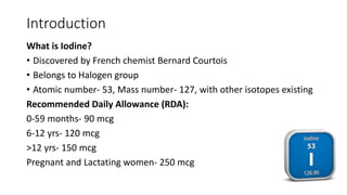 Introduction
What is Iodine?
• Discovered by French chemist Bernard Courtois
• Belongs to Halogen group
• Atomic number- 53, Mass number- 127, with other isotopes existing
Recommended Daily Allowance (RDA):
0-59 months- 90 mcg
6-12 yrs- 120 mcg
>12 yrs- 150 mcg
Pregnant and Lactating women- 250 mcg
 