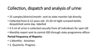 Collection, dispatch and analysis of urine:
• 25 samples/district/month- sent to state monitor lab directly
• Collected from 6-12 years old- 15-20 ml tight screwed bottle,
despatched same day- labelled
• 3-5 ml of urine is collected casually from all individuals for spot UIE
• Monthly report sent to central IDD through state programme officer
Period frequency of Reports:
• 1.Monthly - Activities
• 2. Quarterly- Progress
 