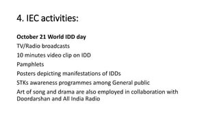 4. IEC activities:
October 21 World IDD day
TV/Radio broadcasts
10 minutes video clip on IDD
Pamphlets
Posters depicting manifestations of IDDs
STKs awareness programmes among General public
Art of song and drama are also employed in collaboration with
Doordarshan and All India Radio
 