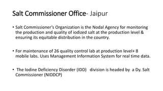 Salt Commissioner Office- Jaipur
• Salt Commissioner’s Organization is the Nodal Agency for monitoring
the production and quality of iodized salt at the production level &
ensuring its equitable distribution in the country.
• For maintenance of 26 quality control lab at production level+ 8
mobile labs. Uses Management Information System for real time data.
• The Iodine Deficiency Disorder (IDD) division is headed by a Dy. Salt
Commissioner (NIDDCP)
 