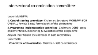 Intersectoral co-ordination committee
Under MoH&FW:
1. Central steering committee- Chairman: Secretary, MOH&FW- FOR
OVERALL Review & new formulations of the programme
2. Programme implementation committee- Chairman: DGHS- asses
implementation, monitoring & evaluation of the programme
Adviser (nutrition) is the convenor of both committees
Under SCO:
• Committee of stakeholders- Chairman- Salt Commissioner
 