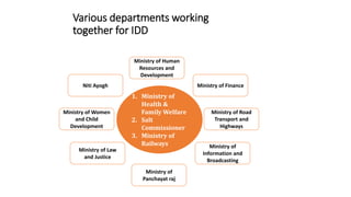 Various departments working
together for IDD
Ministry of Finance
1. Ministry of
Health &
Family Welfare
2. Salt
Commissioner
3. Ministry of
Railways
Ministry of Road
Transport and
Highways
Ministry of
Panchayat raj
Ministry of Law
and Justice
Ministry of
Information and
Broadcasting
Ministry of Human
Resources and
Development
Niti Ayogh
Ministry of Women
and Child
Development
 