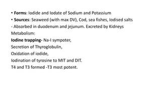 • Forms: Iodide and Iodate of Sodium and Potassium
• Sources: Seaweed (with max DV), Cod, sea fishes, Iodised salts
- Absorbed in duodenum and jejunum. Excreted by Kidneys
Metabolism:
Iodine trapping- Na-I sympoter,
Secretion of Thyroglobulin,
Oxidation of iodide,
Iodination of tyrosine to MIT and DIT.
T4 and T3 formed -T3 most potent.
 