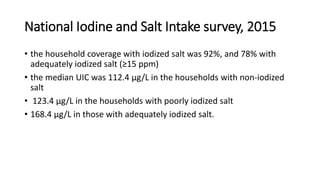 National Iodine and Salt Intake survey, 2015
• the household coverage with iodized salt was 92%, and 78% with
adequately iodized salt (≥15 ppm)
• the median UIC was 112.4 μg/L in the households with non-iodized
salt
• 123.4 μg/L in the households with poorly iodized salt
• 168.4 μg/L in those with adequately iodized salt.
 