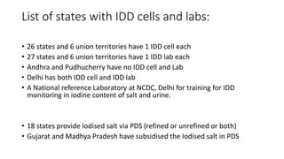 List of states with IDD cells and labs:
• 26 states and 6 union territories have 1 IDD cell each
• 27 states and 6 union territories have 1 IDD lab each
• Andhra and Pudhucherry have no IDD cell and Lab
• Delhi has both IDD cell and IDD lab
• A National reference Laboratory at NCDC, Delhi for training for IDD
monitoring in iodine content of salt and urine.
• 18 states provide Iodised salt via PDS (refined or unrefined or both)
• Gujarat and Madhya Pradesh have subsidised the Iodised salt in PDS
 