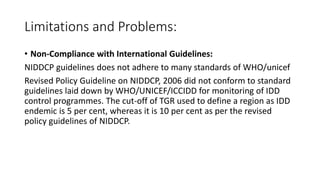 Limitations and Problems:
• Non-Compliance with International Guidelines:
NIDDCP guidelines does not adhere to many standards of WHO/unicef
Revised Policy Guideline on NIDDCP, 2006 did not conform to standard
guidelines laid down by WHO/UNICEF/ICCIDD for monitoring of IDD
control programmes. The cut-off of TGR used to define a region as IDD
endemic is 5 per cent, whereas it is 10 per cent as per the revised
policy guidelines of NIDDCP.
 